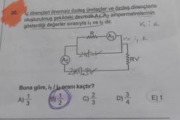 30.
İç dirençleri önemsiz özdeş üreteçler ve özdeş dirençlerle
oluşturulmuş şekildeki devrede A₁ A2 ampermetrelerinin
gösterdiği değerler sırasıyla i ve i2 dir.
A) 11
3
(A₂)
(B)
R
www
Buna göre, 1₁ / 12 oranı kaçtır?
1
C)/3/13
2
214.3V
A1
V= i₁₁ R
www
BRV
KİR
D) 3/4
E) 1