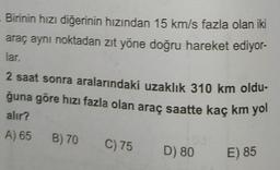 Birinin hızı diğerinin hızından 15 km/s fazla olan iki
araç aynı noktadan zıt yöne doğru hareket ediyor-
lar.
2 saat sonra aralarındaki uzaklık 310 km oldu-
ğuna göre hızı fazla olan araç saatte kaç km yol
alır?
A) 65 B) 70
C) 75
D) 80
E) 85