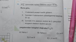 C) CHO 2
2
S
11. XO2-iyonundaki toplam elektron sayısı 58'dir
Buna göre,
Best
U
1.
X elementi ametal özellik gösterir.
II. İyondaki X elementinin yükseltgenme basamağı
6+ dir.
Dör".
III. İyondaki X'in elektron dizilimi ile 3. periyottaki
soygazın elektron dizilimi aynıdır.
yargılarından hangileri doğrudur? (80)
A) Yalnız I
B) Yalnız II
D) II ve III
E) I, II ve III
C) I ve III
14.
Yuk
yük
ha
A
1+
1-
1-