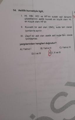 14. Asitlik kuvvetiyle ilgili,
1. HI, HBr, HCI ve HF'nin sudaki eşit derişimli
çözeltilerinin asitlik kuvveti en büyük olanı HI,
en küçük olanı HF'dir.
II. Kuvvetli bir asit olan HNO3 suda tam olarak
iyonlarına ayrılır.
III. Zayıf bir asit olan asetik asit suda tam olarak
iyonlaşmaz.
yargılarından hangileri doğrudur?
A) Yalnız I
B) Yalnız II
D) I ve III
C) Yalnız III
E) I, II ve III
C