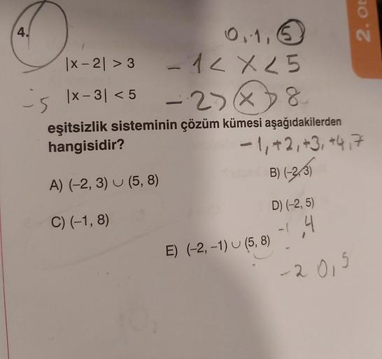 4.
0,1,5
-1 < X 25
·23×38
eşitsizlik sisteminin çözüm kümesi aşağıdakilerden
hangisidir?
-1, +2, +3, +4,7
A) (-2, 3) (5,8)
B) (-23)
C) (-1,8)
is
|x-21 > 3
|x - 3|< 5
-
D) (-2,5)
-1,4
-2.01
2. Ot
E) (-2, -1) (5,8)