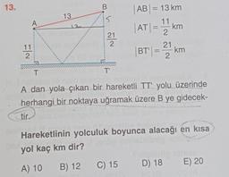 13.
11
2
A
13
B
5
21
2
T'
AB= 13 km
|AT|= 11 k
2
C) 15
- km
21
BT|= km
2
T
1517316
A dan yola çıkan bir hareketli TT' yolu üzerinde
herhangi bir noktaya uğramak üzere B ye gidecek-
tir.
Hareketlinin yolculuk boyunca alacağı en kısa
yol kaç km dir?
A) 10 B) 12
D) 18
E) 20