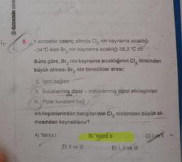 1₁.
ÖZDEBİR YAYIN
UNITE
8.1 atmosfer
basınç altında Cl₂ nin kaynama sıcaklığı
-34°C iken Br₂ nin kaynama sıcaklığı 58,3 °C dir.
Buna göre, Br₂ nin kaynama sıcaklığının Cl, ninkinden
büyük olması Br, nin tanecikler arası;
1. İyon bağlanı
II. İndüklenmiş dipol - indüklenmiş dipol etkileşimleri
III. Polar kovalent bağ
etkileşimlerinden hangilerinin Cl, ninkinden büyük ol-
masından kaynaklanır?
A) Yalnız I
D) II ve III
B) Yalnız II
E) I, II ve III
C) I ver