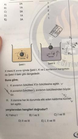 A)
B)
E)
2A
1A
3A
1A
3A
X
K SIVISI
2211-
X
D) II ve III
You'
JK+L4
SIVISI
yargılarından hangileri doğrudur?
A) Yalnız I
B) I ve II
Casca
Şekil I
Şekil
X cismi K Sivisi içinde Şekil I, K ve L sıvılarının karışımın-
da Şekil Il'deki gibi dengededir.
Buna göre;
1. K sıvısının özkütlesi X'in özkütlesine eşittir. V
. K SIVISının Özkütlesi L sıvısının özkütlesinden büyük-
tür.
9
#
III. X cismine her iki durumda etki eden kaldırma kuvvet-
leri eşittir.
E) I, II ve III
-sp-vojoy
C) I ve III
EGITIN
4.
2