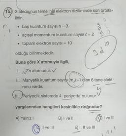 15) X atomunun temel hâl elektron diziliminde son orbita-
linin,
baş kuantum sayısı n = 3
• açısal momentum kuantum sayısı l = 2
• toplam elektron sayısı = 10
●
olduğu bilinmektedir.
Buna göre X atomuyla ilgili,
I. 30 Zn atomudur. ✔
II. Manyetik kuantum sayısı (m₂)-1 olan 6 tane elekt-
ronu vardır.
III. Periyodik sistemde 4. periyotta bulunur.
yargılarından hangileri kesinlikle doğrudur?
A) Yalnız I
II ve III
6
3d4
Id
B) I ve II
E) I, II ve III
I ve III
101¹