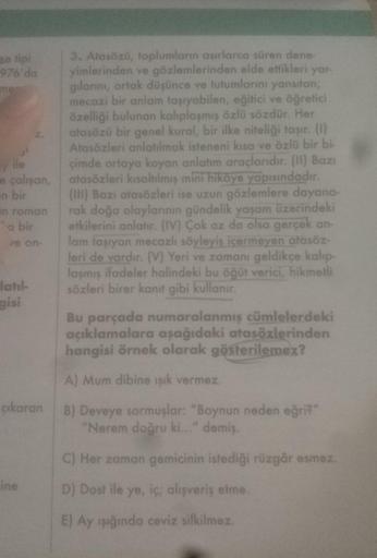 an tipi
976'da
ment
ile
e çalışan,
n bir
in roman
a bir
ve on-
latıl-
gisi
çıkaran
ine
3. Atasözü, toplumların asırlarca süren dene-
yimlerinden ve gözlemlerinden elde ettikleri yar
gılarını, ortak düşünce ve tutumlarını yansıtan;
mecazi bir anlam taşıyabi