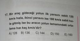 17. Bir araç gideceği yolun ilk yarısını sabit 120
km/s hızla, ikinci yarısını ise 180 km/s sabit hız-
la gitmiş ise bu aracın yolun tamamındaki orta-
lama hızı kaç km/s'dir?
A) 128 B) 136
C) 144
D) 150 E) 160