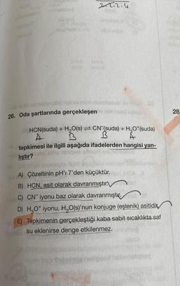 ROA
nildant
Deni
Mosthol
2+2.2.4
MBA
-ulo sibi eb1eble do nainormon potelzobis
26. Oda şartlarında gerçekleşenie ob
HOY SE
HCN(suda) + H₂O(s) CN (suda) + H₂O¹(suda)
A
B
A
tepkimesi ile ilgili aşağıda ifadelerden hangisi yan-
pls liştır?
A) Çözeltinin pH'ı 7'den küçüktür. er HOA B
B) HCN, asit olarak davranmıştır.
DIST
C) CN iyonu baz olarak davranmıştır.
D) H₂O* iyonu, H₂O(s)'nun konjuge (eşlenik) asitidir
E) Tepkimenin gerçekleştiği kaba sabit sıcaklıkta saf
su eklenirse denge etkilenmez.
DAU
28.