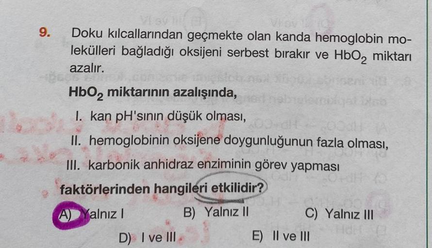 9.
Vlay i
Doku kılcallarından geçmekte olan kanda hemoglobin mo-
lekülleri bağladığı oksijeni serbest bırakır ve HbO₂ miktarı
azalır.
35 20
HbO₂ miktarının azalışında,
I. kan pH'sının düşük olması,
II. hemoglobinin oksijene doygunluğunun fazla olması,
III.