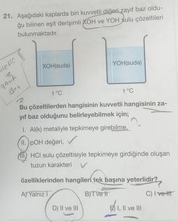 21. Aşağıdaki kaplarda biri kuvvetli diğeri zayıf baz oldu-
ğu bilinen eşit derişimli XOH ve YOH sulu çözeltileri
bulunmaktadır.
vett
V2
Zayıf
Bot
XOH(suda)
t°C
YOH(suda)
t°C
Bu çözeltilerden hangisinin kuvvetli hangisinin za-
yıf baz olduğunu belirleyebilmek için;
1. Al(k) metaliyle tepkimeye girebilme,
II. pOH değeri,
IHCI sulu çözeltisiyle tepkimeye girdiğinde oluşan
tuzun karakteri
D) II ve III
özelliklerinden hangileri tek başına yeterlidir?
A) Yalnız T
B) T ve tl
E) I, II ve III
C) Ivett