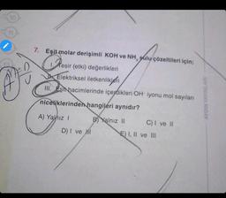 7. Eşit molar derişimli KOH ve NH, sulu çözeltileri için;
resir
esir (etki) değerlikleri
Elektriksel iletkenlikleri
III. Esit hacimlerinde içerdikleri OH-iyonu mol sayıları
niceliklerinden hangileri aynıdır?
B) Yalnız II
A) Yalnız I
D) I ve I
C) I ve II
E) I, II ve III
AYDIN YAYINLARI