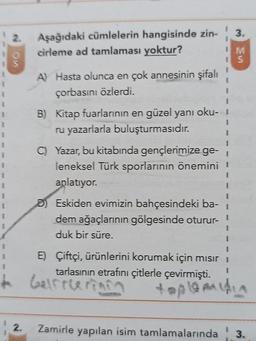 1
I
2.
Aşağıdaki cümlelerin hangisinde zin-
cirleme ad tamlaması yoktur?
12.
A) Hasta olunca en çok annesinin şifalı
çorbasını özlerdi.
B) Kitap fuarlarının en güzel yanı oku-
ru yazarlarla buluşturmasıdır.
D) Eskiden evimizin bahçesindeki ba-
dem ağaçlarının gölgesinde oturur-
duk bir süre.
3.
IM
15
1
C) Yazar, bu kitabında gençlerimize ge-
leneksel Türk sporlarının önemini !
anlatıyor.
Zamirle yapılan isim tamlamalarında
I
E) Çiftçi, ürünlerini korumak için mısırı
tarlasının etrafını çitlerle çevirmişti.
+ Galfrlerinin
topleidin
3.