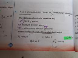 V
ağıdaki bilgi-
Be - +
H
268
6.
X ve Y elementlerinden oluşan XY3 molekülünün geometrisi
bilinmektedir.
Bu bilgilerden hareketle moleküle ait;
X. VSEPR gösterimi,
U bağlayıcı elektron sayısı
ortaklanmamış elektron çifti sayısı
niceliklerinden hangileri kesinlikle belirlenir?
A) Yalnız 1
B) Yalnız II
OHCD) II ve III
ELI, II ve III
Buna
I. K
II. B
II. F
y
ifade
Il
Cve ll A) Y