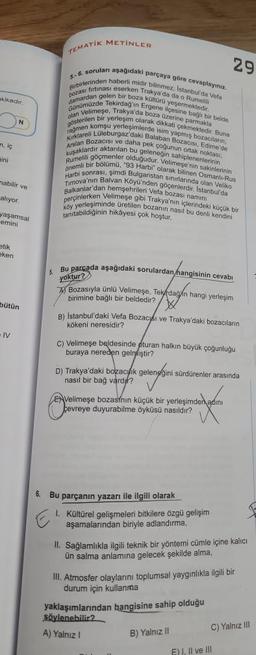 akikadir.
m, iç
ini
mabilir ve
alıyor.
N
yaşamsal
emini
etik
eken
bütün
IV
TEMATIK METİNLER
5.-6. soruları aşağıdaki parçaya göre cevaplayiniz.
Birbirlerinden haberli midir bilinmez, Istanbulda Vefa
firtinasi eserken Trakya'da da o Rumelili
pozası
e bağlı bir belde
bozacıların,
damardan gelen bir boza kültürü
Günümüzde Tekirdağ'ın Ergene ilçesine bir
alan Velimeşe, Trakya'da boza üzerine parmakla
gösterilen bir yerleşim olarak dikkati çekmektedir. Buna
rağmen komşu yerleşimlerde isim y
Kırklareli Lüleburgaz'daki Balaban Bozacısı, Edime'de
Arslan Bozacısı ve daha pek çoğunun ortak noktası,
kuşaklardır aktarılan bu geleneğin sahiplenenlerinin
Rumelili göçmenler olduğudur. Velimese'nin sakinlerinin
önemli bir bölümü, "93 Harbi" olarak bilinen Osmanlı-Rus
Harbi sonrası, şimdi Bulgaristan sınırlarında olan Veliko
Timova'nın Balvan Köyü'nden göçenlerdir. İstanbul'da
Balkanlar'dan hemşehrileri Vefa bozası namini
perçinlerken Velimeşe gibi Trakya'nın içlerindeki küçük bir
köy yerleşiminde üretilen bozanın nasıl bu denli kendini
tanıtabildiğinin hikâyesi çok hoştur.
Bu parçada aşağıdaki sorulardan hangisinin cevabı
yoktur?
Bozasıyla ünlü Velimeşe, Tekirdağin hangi yerleşim
birimine bağlı bir beldedir?
B) İstanbul'daki Vefa Bozacyśı ve Trakya'daki bozacıların
kökeni neresidir?
C) Velimeşe beldesinde oturan halkın büyük çoğunluğu
buraya nereden gelmiştir?
D) Trakya'daki bozacunk geleneğini
nasıl bir bağ vardır?
gelenggini s
ENVelimeşe bozasının küçük bir yerleşimden adını
çevreye duyurabilme öyküsü nasıldır?
6. Bu parçanın yazarı ile ilgili olarak
29
sürdürenler arasında
1. Kültürel gelişmeleri bitkilere özgü gelişim
aşamalarından biriyle adlandırma,
II. Sağlamlıkla ilgili teknik bir yöntemi cümle içine kalıcı
ün salma anlamına gelecek şekilde alma,
III. Atmosfer olaylarını toplumsal yaygınlıkla ilgili bir
durum için kullanma
yaklaşımlarından hangisine sahip olduğu
söylenebilir?
A) Yalnız I
B) Yalnız II
E) I, II ve III
F
C) Yalnız III