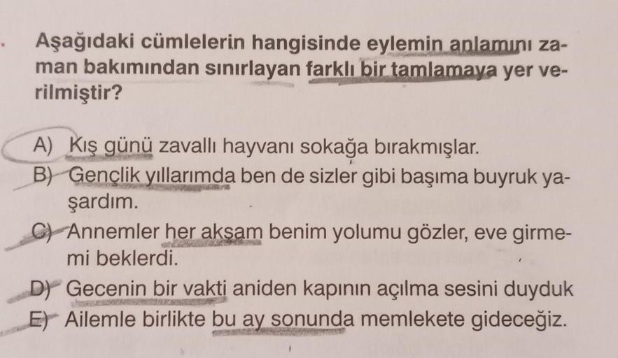 Aşağıdaki cümlelerin hangisinde eylemin anlamını za-
man bakımından sınırlayan farklı bir tamlamaya yer ve-
rilmiştir?
A) Kış günü zavallı hayvanı sokağa bırakmışlar.
B) Gençlik yıllarımda ben de sizler gibi başıma buyruk ya-
şardım.
Annemler her akşam ben