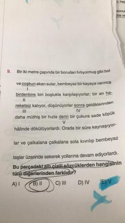 9. Bir iki metre çapında bir borudan fırlıyormuş gibi bol
ve coşkun akan sular, bembeyaz bir kayaya varınca
I
birdenbire biri boşlukla karşılaşıyorlar; bir an ha-
reketsiz kalıyor, düşünüyorlar sonra geldiklerinden
|||
IV
D) IV
daha müthiş bir hızla derin bir çukura sade köpük
V
hâlinde dökülüyorlardı. Orada bir süre kaynaşıyor-
lar ve çalkalana çalkalana sola kıvrılıp bembeyaz
taşlar üzerinde sekerek yollarına devam ediyorlardı.
Bu parçadaki altı çizili sözcüklerden hangisinin
türü diğerlerinden farklıdır?
A) I
B) II
C) III
E) V
k, hep
X
konul
ine ve