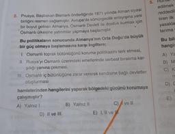 2. Prusya, Başbakan Bismark önderliğinde 1871 yılında Alman siyasi
birliğini resmen sağlamıştır. Avrupa'da sömürgecilik anlayışına yeni
bir boyut getiren Almanya, Osmanlı Devleti ile dostluk kurmak için
Osmanlı ülkesine yatırımlar yapmaya başlamıştır.
Bu politikaların sonucunda Almanya'nın Orta Doğu'da büyük
bir güç olmaya başlamasına karşı İngiltere;
1. Osmanlı toprak bütünlüğünü koruma politikasını terk etmesi,
II. Rusya'yı Osmanlı üzerindeki emellerinde serbest bırakma kar-
şılığı yanına çekmesi,
III. Osmanlı iç bütünlüğüne zarar vererek kendisine bağlı devletler
oluşturması
hamlelerinden hangilerini yaparak bölgedeki gücünü korumaya
çalışmıştır?
A) Yalnız I
D) II ve III
B) Yalnız II
E) I, II ve
C) ve II
5.
edilmek
reddedil
tiren ilk
yasakla
tarıma
Bu bilg
hangis
A) Ya
B) M
C) K
n
D) D
Sh
E)