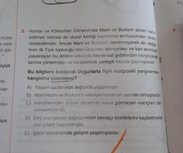 siyasi
a yeni
ak için
üyük
esi,
kar-
etler
aya
5. Hunlar ve Köktürkler Dönemi'nde Mani ve Budizm dinleri kabul
edilmek istense de ulusal kimliği kaybetme endişesinden dolayı
reddedilmiştir. Ancak Mani ve Budizm'i benimseyerek din değiş-
tiren ilk Türk topluluğu olan Uygurlar, savaşmayı ve kan akıtmayı
yasaklayan bu dinlerin etkisiyle hayvansal gidalardan vazgeçerek
tarıma yönelmişler ve beraberinde yerleşik hayata geçmişlerdir.
Bu bilgilere bakılarak Uygurlarla ilgili aşağıdaki yargılardan
hangisine ulaşılamaz?
A) Yaşam tarzlarında değişiklik yaşanmıştır.
B) Maniheizm ve Budizm'in etkisiyle tamamen asimile olmuşlardır.
C) Kendilerinden önceki dönemde kabul görmeyen inançları be-
nimsemişlerdir.
D) Dinî inanışlarını değiştirmeleri savaşçı özelliklerini kaybetmele-
rine ortam hazırlamıştır.
E) Şehir mimarisinde gelişim yaşamışlardır.
8.
9