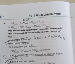 der
Ea
14. I. HCI + KOH, → X (suda) + H₂O(s)
(suda)
(suda)
II. 2X (suda) + Pb(NO3)2(suda)
PbCl₂(k) + 2Y
Oda koşullarında gerçekleşen yukarıdaki tepkimelerle
ilgili olarak aşağıda verilen açıklamalardan hangisi yan-
lıştır?
TYT | FEN BİLİMLERİ TESTİ
2+
Pb(suda)
A) X-bileşigi KCl dir. f
B) Y bileşiği KNO, tür. P
C) II. olayın net iyon denklemi,
+ 2Cl(suda)
(suda)
2KC1+ Pb(1
Pb(NO3)₂
PbCl2(k) şeklindedir.
D) Oda koşullarında X ve Y suda çok az çözünen madde-
lerdir.
X ve Y maddeleri tuzdur.