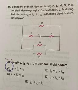 11. Şekildeki elektrik devresi özdeş K, L, M, N, P di-
rençlerinden oluşmuştur. Bu devrede K, L, M direnç-
lerinden sırasıyla ik‚İL, İm şiddetinde elektrik akım-
ları geçiyor.
K
www
L
N
mm F mm.
M
ww
ww
P
Buna göre, İk, İL, İm arasındaki ilişki nedir?
ak
A) ik =İM <İL
B) ik = IL <IM
C) IL <IK <IM
D) I₁L <IK = IM
E) IMIKIL