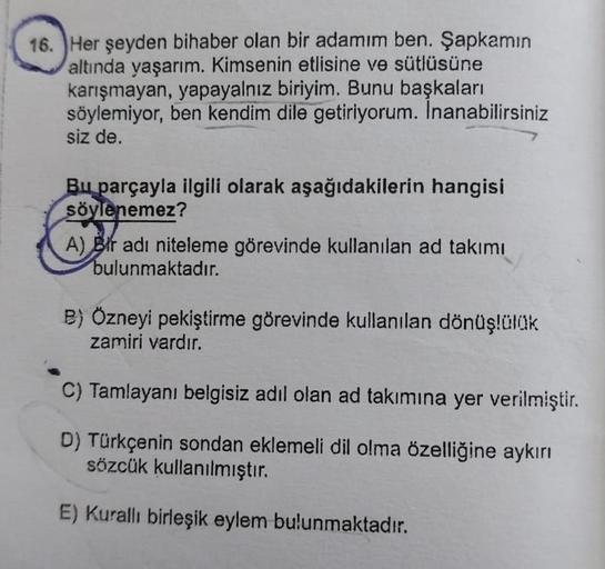 16. Her şeyden bihaber olan bir adamım ben. Şapkamın
altında yaşarım. Kimsenin etlisine ve sütlüsüne
karışmayan, yapayalnız biriyim. Bunu başkaları
söylemiyor, ben kendim dile getiriyorum. Inanabilirsiniz
siz de.
Bu parçayla ilgili olarak aşağıdakilerin ha