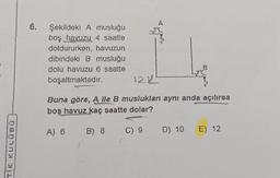 TIK KULÜ80
6. Şekildeki A musluğu
boş havuzu 4 saatte
doldururken, havuzun
dibindeki B musluğu
dolu havuzu 6 saatte
boşaltmaktadır.
B
122²
Buna göre, A lle B muslukları aynı anda açılırsa
boş havuz kaç saatte dolar?
A) 6 B) 8
C) 9 D) 10 E) 12