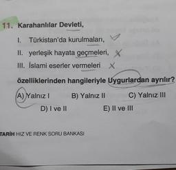 11. Karahanlılar Devleti,
I. Türkistan'da kurulmaları,
II. yerleşik hayata geçmeleri, X
III. İslami eserler vermeleri X.
özelliklerinden hangileriyle Uygurlardan ayrılır?
B) Yalnız II
C) Yalnız III
A) Y
A) Yalnız I
D) I ve II
TARİH HIZ VE RENK SORU BANKASI
E) II ve III