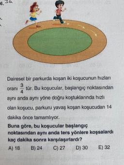 6.
Dairesel bir parkurda koşan iki koşucunun hızları
34 tür. Bu koşucular, başlangıç noktasından
aynı anda aynı yöne doğru koştuklarında hızlı
olan koşucu, parkuru yavaş koşan koşucudan 14
dakika önce tamamlıyor.
Buna göre, bu koşucular başlangıç
noktasından aynı anda ters yönlere koşsalardı
kaç dakika sonra karşılaşırlardı?
A) 18 B) 24
C) 27
oranı
D) 30
E) 32