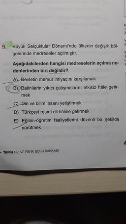 9. Büyük Selçuklular Dönemi'nde ülkenin değişik böl-
gelerinde medreseler açılmıştır.
Aşağıdakilerden hangisi medreselerin açılma ne-
denlerinden biri değildir?
A) Devletin memur ihtiyacını karşılamak
B) Batinilerin yıkıcı çalışmalarını etkisiz hâle getir-
mek
C) Din ve bilim insanı yetiştirmek
D) Türkçeyi resmî dil hâline getirmek
E) Eğitim-öğretim faaliyetlerini düzenli bir şekilde
yürütmek
→TARIH HIZ VE RENK SORU BANKASI
H
I
Z
V
E
F
E
M