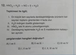 12. HNO3 + H₂S → NO + S + H₂O
Tepkimesi ile ilgili;
1. En küçük tam sayılarla denkleştirildiğinde ürünlerin kat-
sayıları toplamı girenlerden 4 fazla olur.
H₂S indirgen özellik göstermiştir.
II.
III. HNO3 teki N atomu yükseltgenmiştir.
IV. Denkleşmiş tepkimede H₂S ve S maddelerinin katsayı-
ları aynıdır.
yargılarından hangileri doğrudur?
A) I ve II
B) II ve III <
D) I, II ve IV
E) I, II, III ve IV
C) III ve IV