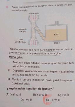 5.
Araba karbüratörlerinin çalışma sistemi şekildeki gibi
modellenmiştir.
1.
Venturi
borusu
Hava+
yakıt çıkışı
Hava girişi
(111)
Yakıt
Yakıtın yanması için hava gerektiğinden venturi borusu
yardımıyla hava ile yakıt birlikte motora gider.
Buna göre;
Depo
Motorun devri artarken sisteme giren havanın hızı
ve kütlesi artırılmalıdır.
II. Depodaki yakıt azalırken sisteme giren havanın hızı
artmazsa arabanın hızı azalır.
D) I ve III
III. Venturi burusu inceltilirse hava yakıt karışımının
Özkütlesi artar.
yargılarından hangileri doğrudur?
A) Yalnız II
B) Yalnız III
C) I ve II
E) I, II ve III