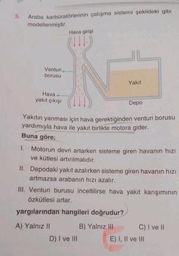 5.
Araba karbüratörlerinin çalışma sistemi şekildeki gibi
modellenmiştir.
1.
Venturi
borusu
Hava+
yakıt çıkışı
Hava girişi
(111)
Yakıt
Yakıtın yanması için hava gerektiğinden venturi borusu
yardımıyla hava ile yakıt birlikte motora gider.
Buna göre;
Depo
Motorun devri artarken sisteme giren havanın hızı
ve kütlesi artırılmalıdır.
II. Depodaki yakıt azalırken sisteme giren havanın hızı
artmazsa arabanın hızı azalır.
D) I ve III
III. Venturi burusu inceltilirse hava yakıt karışımının
Özkütlesi artar.
yargılarından hangileri doğrudur?
A) Yalnız II
B) Yalnız III
C) I ve II
E) I, II ve III