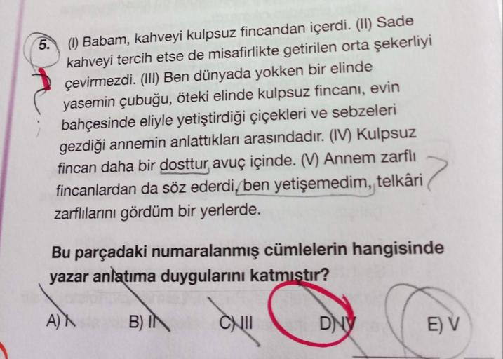 5.
(1) Babam, kahveyi kulpsuz fincandan içerdi. (II) Sade
kahveyi tercih etse de misafirlikte getirilen orta şekerliyi
çevirmezdi. (III) Ben dünyada yokken bir elinde
yasemin çubuğu, öteki elinde kulpsuz fincanı, evin
bahçesinde eliyle yetiştirdiği çiçekle