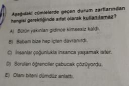 Aşağıdaki cümlelerde geçen durum zarflarından
hangisi gerektiğinde sifat olarak kullanılamaz?
A) Bütün yakınları gidince kimsesiz kaldı.
B) Babam bize hep içten davranırdı.
C) İnsanlar çoğunlukla insanca yaşamak ister.
D) Sorulan öğrenciler çabucak çözüyordu.
E) Olanı biteni dümdüz anlattı.