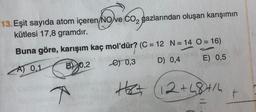 13. Eşit sayıda atom içeren/NO ve CO₂ gazlarından oluşan karışımın
kütlesi 17,8 gramdır.
Buna göre, karışım kaç mol'dür? (C = 12 N = 14 O = 16)
A) 0,1
C) 0,3
D) 0,4
E) 0,5
B 0,2
A
Hat
+8+ /12+48+/4
=
t