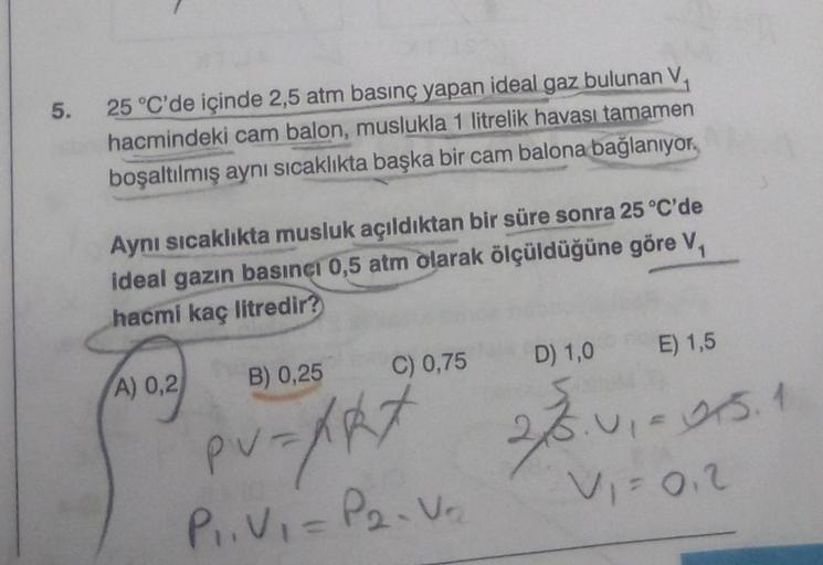 5.
25 °C'de içinde 2,5 atm basınç yapan ideal gaz bulunan V,
hacmindeki cam balon, muslukla 1 litrelik havası tamamen
boşaltılmış aynı sıcaklıkta başka bir cam balona bağlanıyor,
Aynı sıcaklıkta musluk açıldıktan bir süre sonra 25 °C'de
ideal gazın basıncı