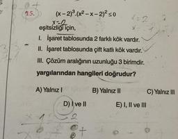 15.
(x-2)³.(x²-x-2)² ≤0
x=2
eşitsizliği için,
1. İşaret tablosunda 2 farklı kök vardır.
II. İşaret tablosunda çift katlı kök vardır.
III. Çözüm aralığının uzunluğu 3 birimdir.
yargılarından hangileri doğrudur?
A) Yalnız I
D) I ve II
X = 2
B) Yalnız II
X
E) I, II ve III
C) Yalnız III