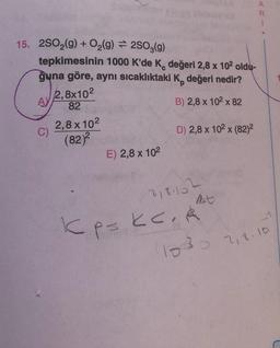 15. 2SO₂(g) + O₂(g) = 2SO3(g)
tepkimesinin 1000 K'de K, değeri 2,8 x 10² oldu-
guna göre, aynı sıcaklıktaki K, değeri nedir?
2,8x102
82
A)
B) 2,8 x 10² x 82
C)
2,8x10²
(82)²
E) 2,8 x 10²
D) 2,8 x 102 x (82)²
2181102
Kps kc. K
p=
(1030
7,8.10