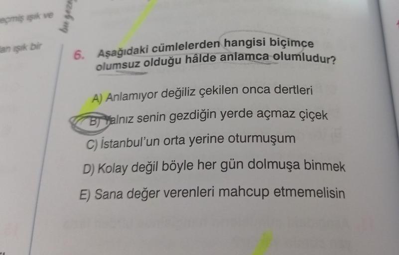 eçmiş işık ve
an işık bir
bu geze
6. Aşağıdaki cümlelerden hangisi biçimce
olumsuz olduğu hâlde anlamca olumludur?
A) Anlamıyor değiliz çekilen onca dertleri
BYalnız senin gezdiğin yerde açmaz çiçek
C) İstanbul'un orta yerine oturmuşum
D) Kolay değil böyle