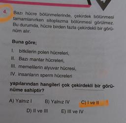 4.
Bazı hücre bölünmelerinde, çekirdek bölünmesi
tamamlanırken sitoplazma bölünmesi görülmez.
Bu durumda, hücre birden fazla çekirdekli bir görü-
nüm alır.
Buna göre;
1. bitkilerin polen hücreleri,
II. Bazı mantar hücreleri,
III. memelilerin alyuvar hücresi,
IV. insanların sperm hücreleri
yapılarından hangileri çok çekirdekli bir görü-
nüme sahiptir?
A) Yalnız I
B) Yalnız IV C) I ve II
E) III ve IV
D) II ve III