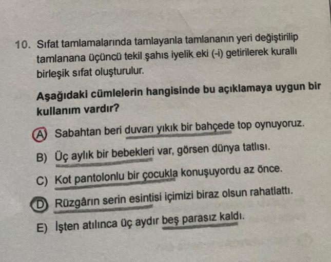 10. Sifat tamlamalarında tamlayanla tamlananın yeri değiştirilip
tamlanana üçüncü tekil şahıs iyelik eki (-i) getirilerek kurallı
birleşik sifat oluşturulur.
Aşağıdaki cümlelerin hangisinde bu açıklamaya uygun bir
kullanım vardır?
A Sabahtan beri duvarı yı