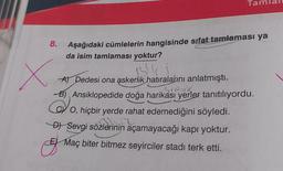 8.
X
Ta
Aşağıdaki cümlelerin hangisinde sifat tamlaması ya
da isim tamlaması yoktur?
A) Dedesi ona askerlik hatıralarını anlatmıştı.
Sirah
B) Ansiklopedide doğa harikası yerler tanıtılıyordu.
O, hiçbir yerde rahat edemediğini söyledi.
n
D) Sevgi sözlerinin açamayacağı kapı yoktur.
Maç biter bitmez seyirciler stadi terk etti.