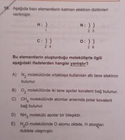 18. Aşağıda bazı elementlerin katman elektron dizilimleri
verilmiştir.
H: )
c: ))
24
N: ))
25
0:) )
26
Bu elementlerin oluşturduğu moleküllerle ilgili
aşağıdaki ifadelerden hangisi yanlıştır?
A) N₂ molekülünde ortaklaşa kullanılan altı tane elektron
bulunur.
B) 0₂ molekülünde iki tane apolar kovalent bağ bulunur.
C) CH molekülünde atomlar arasında polar kovalent
bağ bulunur.
D) NH3 molekülü apolar bir bileşiktir.
E)
H₂O molekülünde O atomu oktete, H atomları
dublete ulaşmıştır.