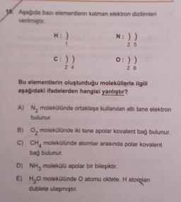 18. Aşağıda bazı elementlerin katman elektron dizilimleri
verilmiştir.
H: )
c: ))
24
N: ))
25
0:) )
26
Bu elementlerin oluşturduğu moleküllerle ilgili
aşağıdaki ifadelerden hangisi yanlıştır?
A) N₂ molekülünde ortaklaşa kullanılan altı tane elektron
bulunur.
B) 0₂ molekülünde iki tane apolar kovalent bağ bulunur.
C) CH molekülünde atomlar arasında polar kovalent
bağ bulunur.
D) NH3 molekülü apolar bir bileşiktir.
E)
H₂O molekülünde O atomu oktete, H atomları
dublete ulaşmıştır.