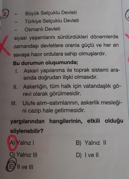 2.
-
Büyük Selçuklu Devleti
Türkiye Selçuklu Devleti
Osmanlı Devleti
siyasi yaşamlarını sürdürdükleri dönemlerde
zamandaşı devletlere oranla güçlü ve her an
savaşa hazır ordulara sahip olmuşlardır.
Bu durumun oluşumunda;
1. Askeri yapılanma ile toprak sistemi ara-
sında doğrudan ilişki olmasıdır.
II. Askerliğin, tüm halk için vatandaşlık gö-
revi olarak görülmesidir.
III. Ulufe alım-satımlarının, askerlik mesleği-
ni cazip hale getirmesidir.
yargılarından hangilerinin, etkili olduğu
söylenebilir?
A) Yalnız I
C) Yalnız III
E II ve III
B) Yalnız II
D) I ve II