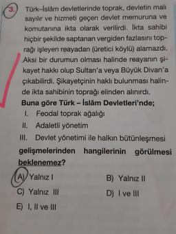 3.
Türk-İslâm devletlerinde toprak, devletin mali
sayılır ve hizmeti geçen devlet memuruna ve
komutanına ikta olarak verilirdi. İkta sahibi
hiçbir şekilde saptanan vergiden fazlasını top-
rağı işleyen reayadan (üretici köylü) alamazdı.
Aksi bir durumun olması halinde reayanın şi-
kayet hakkı olup Sultan'a veya Büyük Divan'a
çıkabilirdi. Şikayetçinin haklı bulunması halin-
de ikta sahibinin toprağı elinden alınırdı.
Buna göre Türk - İslâm Devletleri'nde;
1. Feodal toprak ağalığı
II. Adaletli yönetim
III. Devlet yönetimi ile halkın bütünleşmesi
gelişmelerinden hangilerinin görülmesi
beklenemez?
A) Yalnız I
C) Yalnız III
E) I, II ve III
B) Yalnız II
D) I ve III