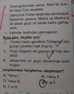 -
1
Tolunoğullarından sonra, Mısır'da kuru-
lan ikinci Türk devletidir.
Daha önce Türkler tarafından alınamayan
Suriye'nin yanısıra, Mekke ve Medine'yi
de alarak güçlü bir devlet haline gelmiş-
lerdir.
Fatimiler tarafından yıkılmışlardır.
Buna göre, Akşitler için;
I. Yönetici kadro genellikle Türklerden olu-
şurken yönetilen halk Arap'tır.
II.
Hicaz bölgesini ele geçiren ilk Türk dev-
letidir.
III. Abbasi'lerin en güçlü döneminde kurul-
muştur.
yargılarından hangilerine, ulaşılmıştır?
A) Yalnız I
B) Yalnız II
C) Yalnız III
DI ve II
E) II ve III