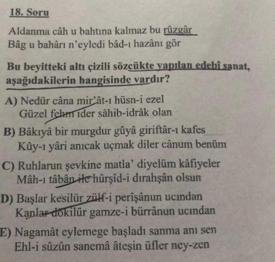 18. Soru
Aldanma câh u bahtına kalmaz bu rüzgâr
Bâg u bahârı n'eyledi bâd-ı hazânı gör
Bu beyitteki altı çizili sözcükte yapılan edebî sanat,
aşağıdakilerin hangisinde vardır?
A) Nedür câna mir'ât-ı hüsn-i ezel
Güzel fehm ider sâhib-idrâk olan
B) Bâkıyâ bi