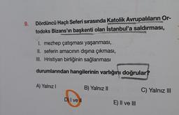 9.
Dördüncü Haçlı Seferi sırasında Katolik Avrupalıların Or-
todoks Bizans'ın başkenti olan İstanbul'a saldırması,
I. mezhep çatışması yaşanması,
II. seferin amacının dışına çıkması,
III. Hristiyan birliğinin sağlanması
durumlarından hangilerinin varlığını doğrular?
A) Yalnız I
DI ve ll
B) Yalnız II
E) II ve III
C) Yalnız III
4