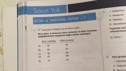 Sorun Yok
ATOM ve PERİYODİK SİSTEM - 1
1. x²+ iyonunda 18 elektron ve 20 nötron vardır.
Buna göre, X atomunun atom numarası ve kütle numarası
aşağıdakilerden hangisinde doğru olarak verilmiştir?
A)
B)
E)
Atom numarası
16
20
16
20
18
Kütle numarası
40
40
36
38
40
4.
5.
1. Döbereiner
II. Newlands
III. Moseley
IV. Mendeleyev
Yukarıda veril
nıflandırmasın
A) Yalnız I
Aynı grupta
1. Genellikl
II. Değerlik
III. Atom ha